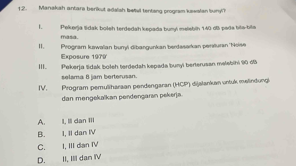 Manakah antara berikut adalah betul tentang program kawalan bunyi?
1. Pekerja tidak boleh terdedah kepada bunyi melebih 140 dB pada bila-bila
masa.
Ⅱ. Program kawalan bunyi dibangunkan berdasarkan peraturan 'Noise
Exposure 1979'
III. Pekerja tidak boleh terdedah kepada bunyi berterusan melebihi 90 dB
selama 8 jam berterusan.
IV. Program pemuliharaan pendengaran (HCP) dijalankan untuk melindungi
dan mengekalkan pendengaran pekerja.
A. I, II dan III
B. I, II dan IV
C. I, III dan IV
D. II, III dan IV