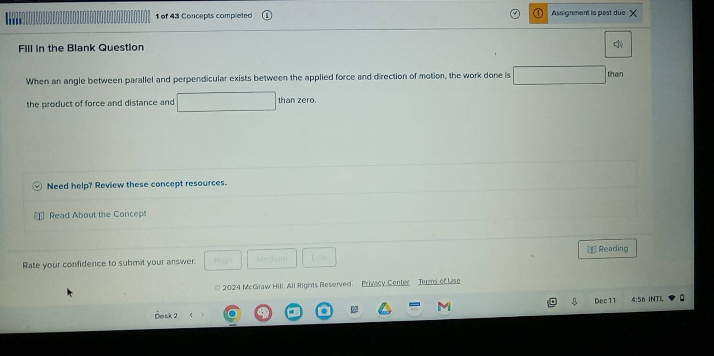 of 43 Concepts completed Assignment is past due 
Fill in the Blank Question 
When an angle between parallel and perpendicular exists between the applied force and direction of motion, the work done is 
than 
the product of force and distance and than zero. 
Need help? Review these concept resources. 
Read About the Concept 
⊥ Reading 
Rate your confidence to submit your answer. Hign Mediaro Low 
2024 McGraw Hill. All Rights Reserved. Privacy Center Terms of Use 
Dec 11 4:56 INTL 
2 
Desk 2