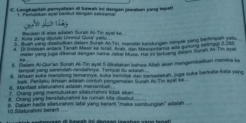 Lengkapilah pernyataan di bawah ini dengan jawaban yang tepat! 
1. Perhatikan ayat berikut dengan seksama! 
L l ín 
Bacaan di atas adalah Surah At-Tin ayat ke... 
2. Kota yang dijuluki Ummul Qura' yaitu.. 
3.. Buah yang disebutkan dalam Surah At-Tin, memiliki kandungan minyak yang berlimpah yaitu... 
4. Di lintasan antara Tanah Mesir ke Israil, Arab, dan Mesopotamia ada gunung setinggi 2,285
meter yang juga dikenal dengan nama Jabal Musa: Hal ini tertuang dalam Surah At-Tin ayat 
ke... 
5. Dalam Al-Qur’an Surah At-Tin ayat 5 dikatakan bahwa Allah akan mengembalikan mereka ke 
tempat yang serendah-rendahnya. Tempat itu adalah... 
6. Ikhsan suka menolong temannya, suka berinfak dan bersedekah, juga suka berkata-kata yang 
baik. Perilaku ikhsan adalah contoh pengamalan Surah At-Tin ayat ke….. 
6. Manfaat silaturahmi adalah menambah... 
7. Orang yang memutuskan silaturrahmi tidak akan...... 
8. Orang yang bersilaturahmi ke rumah kita disebut....... 
9. Dalam hadis silaturahmi lafal yang berarti "maka sambunglah" adalah .... 
10.Silaturahmi berarti .