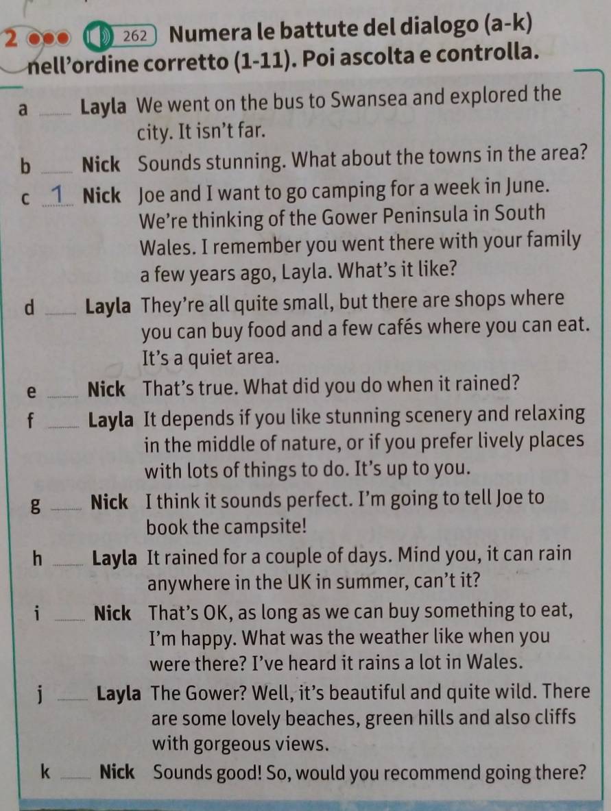 2 .. 262 Numera le battute del dialogo (a-k)
nell’ordine corretto (1-11) ). Poi ascolta e controlla. 
_a _Layla We went on the bus to Swansea and explored the 
city. It isn’t far. 
b _Nick Sounds stunning. What about the towns in the area? 
C _Nick Joe and I want to go camping for a week in June. 
We’re thinking of the Gower Peninsula in South 
Wales. I remember you went there with your family 
a few years ago, Layla. What’s it like? 
d _Layla They’re all quite small, but there are shops where 
you can buy food and a few cafés where you can eat. 
It’s a quiet area. 
e _Nick That’s true. What did you do when it rained? 
f _Layla It depends if you like stunning scenery and relaxing 
in the middle of nature, or if you prefer lively places 
with lots of things to do. It’s up to you. 
g _Nick I think it sounds perfect. I’m going to tell Joe to 
book the campsite! 
h _Layla It rained for a couple of days. Mind you, it can rain 
anywhere in the UK in summer, can’t it? 
i _Nick That’s OK, as long as we can buy something to eat, 
I’m happy. What was the weather like when you 
were there? I’ve heard it rains a lot in Wales. 
j _Layla The Gower? Well, it’s beautiful and quite wild. There 
are some lovely beaches, green hills and also cliffs 
with gorgeous views. 
k _Nick Sounds good! So, would you recommend going there?