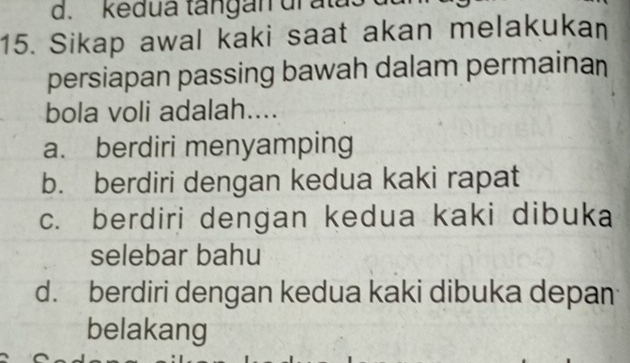 kedua tangan dr ata.
15. Sikap awal kaki saat akan melakukan
persiapan passing bawah dalam permainan
bola voli adalah....
a. berdiri menyamping
b. berdiri dengan kedua kaki rapat
c. berdiri dengan kedua kaki dibuka
selebar bahu
d. berdiri dengan kedua kaki dibuka depan
belakang