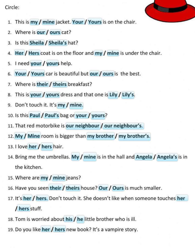 Circle: 
1. This is my / mine jacket. Your / Yours is on the chair. 
2. Where is our / ours cat? 
3. Is this Sheila / Sheila’s hat? 
4. Her / Hers coat is on the floor and my / mine is under the chair. 
5. I need your / yours help. 
6. Your / Yours car is beautiful but our / ours is the best. 
7. Where is their / theirs breakfast? 
8. This is your / yours dress and that one is Lily / Lily's. 
9. Don't touch it. It's my / mine. 
10. Is this Paul / Paul's bag or your / yours? 
11. That red motorbike is our neighbour / our neighbour’s. 
12. My / Mine room is bigger than my brother / my brother’s. 
13. I love her / hers hair. 
14. Bring me the umbrellas. My / mine is in the hall and Angela / Angela’s is in 
the kitchen. 
15. Where are my / mine jeans? 
16. Have you seen their / theirs house? Our / Ours is much smaller. 
17. It's her / hers. Don’t touch it. She doesn’t like when someone touches her 
/ hers stuff. 
18. Tom is worried about his / he little brother who is ill. 
19. Do you like her / hers new book? It's a vampire story.