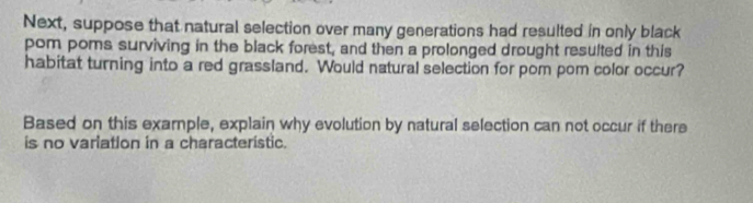 Next, suppose that natural selection over many generations had resulted in only black 
pom poms surviving in the black forest, and then a prolonged drought resulted in this 
habitat turning into a red grassland. Would natural selection for pom pom color occur? 
Based on this example, explain why evolution by natural selection can not occur if there 
is no variation in a characteristic.