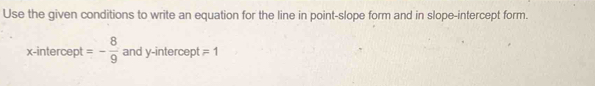 Use the given conditions to write an equation for the line in point-slope form and in slope-intercept form. 
x-intercept =- 8/9  and y-intercept =1