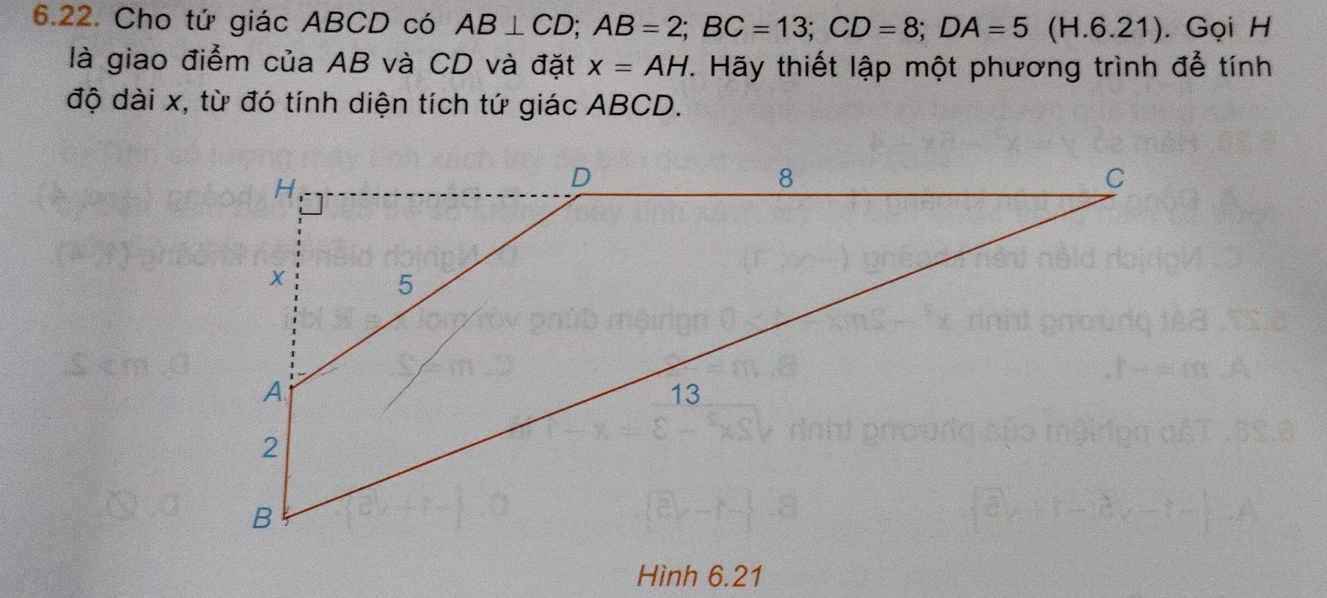 Cho tứ giác ABCD có AB⊥ CD; AB=2; BC=13; CD=8; DA=5(H.6.21). Gọi H 
là giao điểm của AB và CD và đặt x=AH. Hãy thiết lập một phương trình để tính 
độ dài x, từ đó tính diện tích tứ giác ABCD. 
Hình 6.21