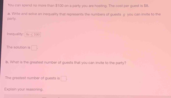 You can spend no more than $100 on a party you are hosting. The cost per guest is $8. 
a. Write and solve an inequality that represents the numbers of guests g you can invite to the 
party. 
Inequality: 8x≤ 100
The solution is □. 
b. What is the greatest number of guests that you can invite to the party? 
The greatest number of guests is □. 
Explain your reasoning.