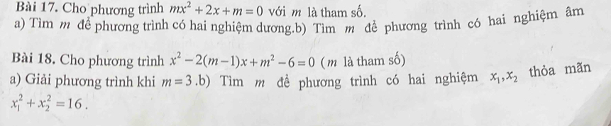 Cho phương trình mx^2+2x+m=0 với m là tham số. 
a) Tìm m để phương trình có hai nghiệm dương.b) Tìm m để phương trình có hai nghiệm âm 
Bài 18. Cho phương trình x^2-2(m-1)x+m^2-6=0 ( m là tham số) 
a) Giải phương trình khi m=3.b) Tìm m đề phương trình có hai nghiệm x_1, x_2 thỏa mãn
x_1^2+x_2^2=16.