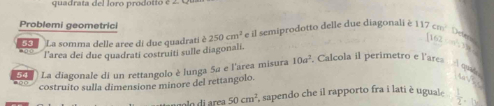 quadrata del loro prodotto é 2.Q 
Problemi geometrici 
600 53 La somma delle aree di due quadrati è 250cm^2 e il semiprodotto delle due diagonali è 117cm^2 Deterss 
l’area dei due quadrati costruiti sulle diagonali. [162· m^2,31]
50 ) La diagonale di un rettangolo è lunga 5ª e l'area misura 10a^2. Calcola il perimetro e l'area a l qua 
costruito sulla dimensione minore del rettangolo.
asqrt(5)
ag o lo di area 50cm^2 , sapendo che il rapporto fra i lati è uguale  1/2 .