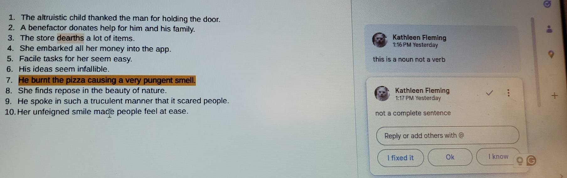 The altruistic child thanked the man for holding the door.
2. A benefactor donates help for him and his family.
3. The store dearths a lot of items. Kathleen Fleming
1:16 PM Yesterday
4. She embarked all her money into the app.
5. Facile tasks for her seem easy. this is a noun not a verb 
6. His ideas seem infallible.
7. He burnt the pizza causing a very pungent smell.
8. She finds repose in the beauty of nature. Kathleen Fleming
+
9. He spoke in such a truculent manner that it scared people.
1:17 PM Yesterday
10. Her unfeigned smile made people feel at ease. not a complete sentence
Reply or add others with @
I fixed it Ok I know
6