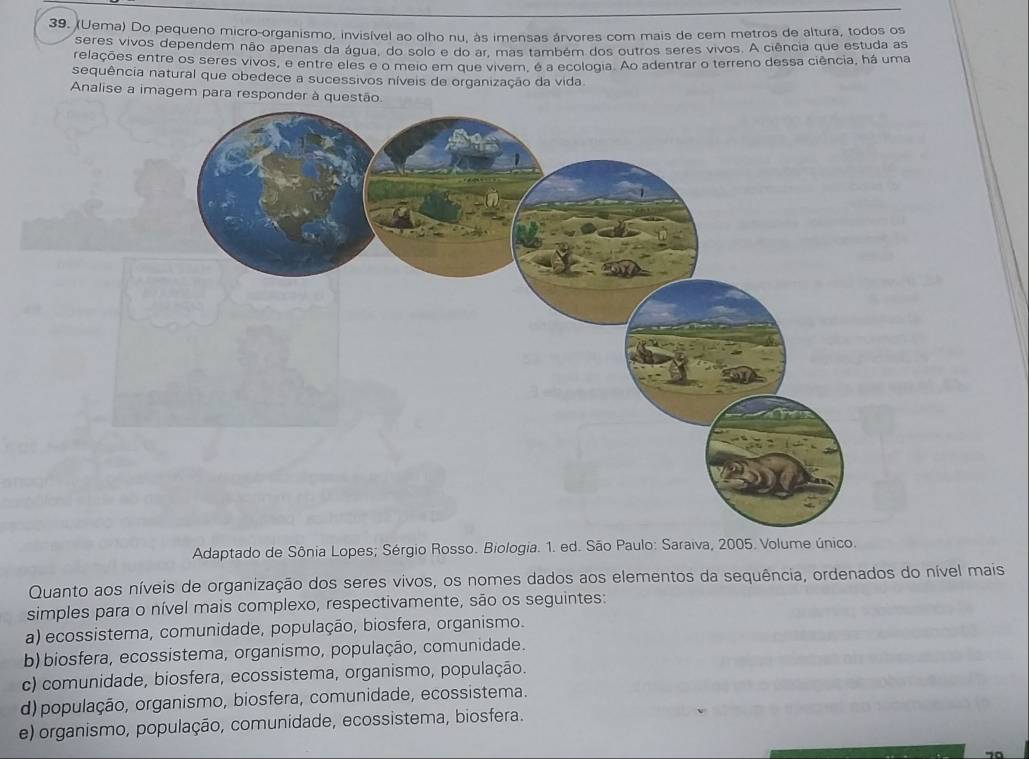 (Uema) Do pequeno micro-organismo, invisível ao olho nu, às imensas árvores com mais de cem metros de altura, todos os
seres vivos dependem não apenas da água, do solo e do ar, mas também dos outros seres vivos. A ciência que estuda as
relações entre os seres vivos, e entre eles e o meio em que vivem, é a ecologia. Ao adentrar o terreno dessa ciência, há uma
sequência natural que obedece a sucessivos níveis de organização da vida
Analise a imagem para responder à questão
Adaptado de Sônia Lopes; Sérgio Rosso. Biologia. 1. ed. São Paulo: Saraiva, 2005. Volume único.
Quanto aos níveis de organização dos seres vivos, os nomes dados aos elementos da sequência, ordenados do nível mais
simples para o nível mais complexo, respectivamente, são os seguintes:
a) ecossistema, comunidade, população, biosfera, organismo.
b) biosfera, ecossistema, organismo, população, comunidade.
c) comunidade, biosfera, ecossistema, organismo, população.
d) população, organismo, biosfera, comunidade, ecossistema.
e) organismo, população, comunidade, ecossistema, biosfera.