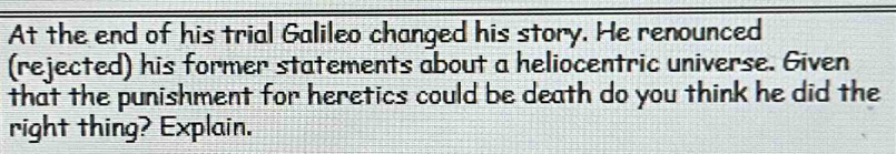 At the end of his trial Galileo changed his story. He renounced 
(rejected) his former statements about a heliocentric universe. Given 
that the punishment for heretics could be death do you think he did the 
right thing? Explain.