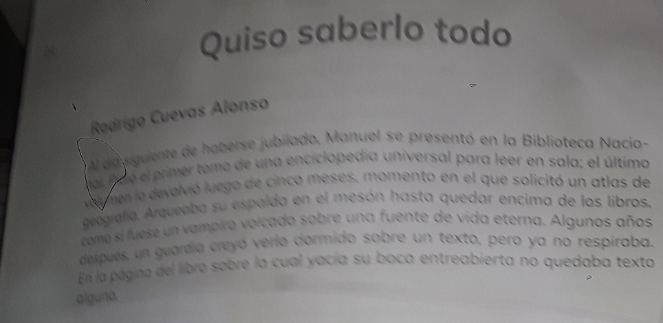 Quiso saberlo todo 
Rodrigo Cuevas Alonso 
Al da siguiente de haberse jubilado, Manuel se presentó en la Biblioteca Nacio- 
al ficó el primer tomo de una enciclopedia universal para leer en sala; el última 
vel men la devolvió luego de cinco meses, momento en el que solicitó un atlas de 
geografía. Arqueaba su espalda en el mesón hasta quedar encima de los libros. 
como si fuese un vampiro volcado sobre una fuente de vida eterna. Algunos años 
después, un guardia creyó verlo dormido sobre un texto, pero ya no respiraba. 
En la página del libro sobre la cual yacía su boca entreabierta no quedaba texto 
alguno.