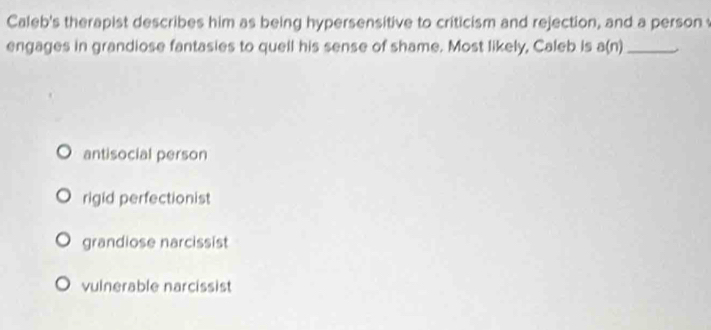 Caleb's therapist describes him as being hypersensitive to criticism and rejection, and a person 
engages in grandiose fantasies to quell his sense of shame. Most likely, Caleb is a(n) _
antisocial person
rigid perfectionist
grandiose narcissist
vulnerable narcissist