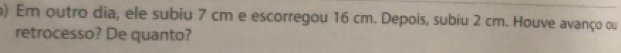 ) Em outro dia, ele subiu 7 cm e escorregou 16 cm. Depois, subiu 2 cm. Houve avanço ou 
retrocesso? De quanto?