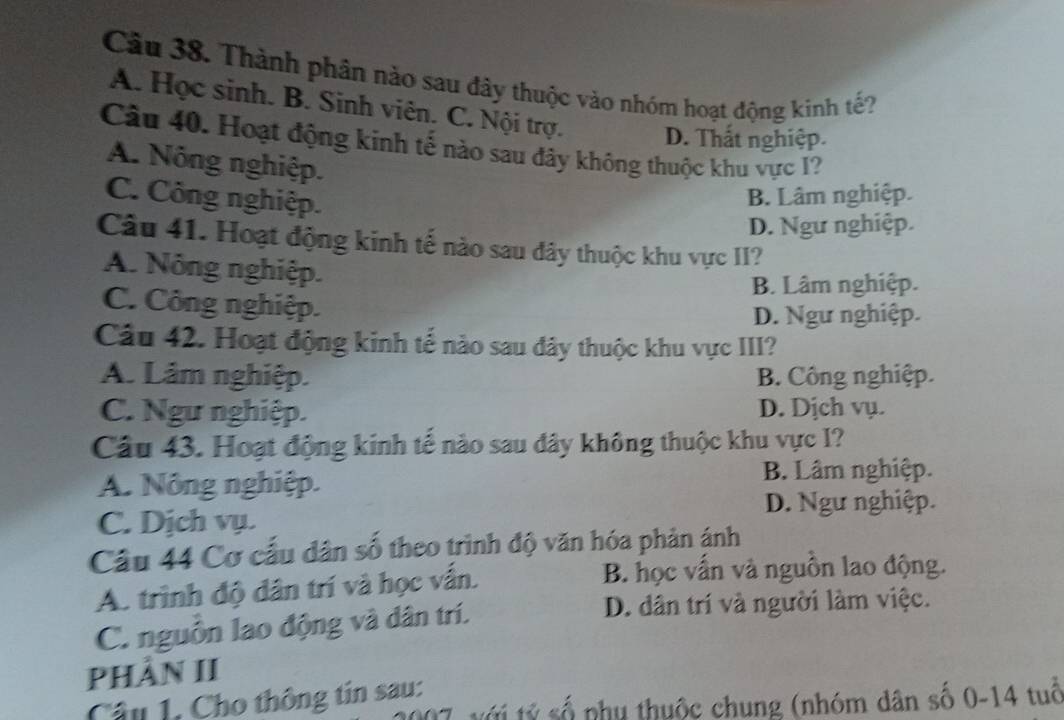 Thành phân nào sau đây thuộc vào nhóm hoạt động kinh tế?
A. Học sinh. B. Sinh viên. C. Nội trợ. D. Thất nghiệp.
Câu 40. Hoạt động kinh tế nào sau đây không thuộc khu vực I?
A. Nông nghiệp.
C. Công nghiệp.
B. Lâm nghiệp.
D. Ngư nghiệp.
Câu 41. Hoạt động kinh tế nào sau đây thuộc khu vực II?
A. Nông nghiệp.
B. Lâm nghiệp.
C. Công nghiệp.
D. Ngư nghiệp.
Câu 42. Hoạt động kinh tế nào sau đây thuộc khu vực III?
A. Lâm nghiệp. B. Công nghiệp.
C. Ngư nghiệp. D. Dịch vụ.
Câu 43. Hoạt động kinh tế nào sau đây không thuộc khu vực I?
A. Nông nghiệp. B. Lâm nghiệp.
D. Ngư nghiệp.
C. Dịch vụ.
Câu 44 Cơ cấu dân số theo trình độ văn hóa phản ánh
A. trình độ dân trí và học vấn. B. học vấn và nguồn lao động.
C. nguồn lao động và dân trí. D. dân trí và người làm việc.
PHÀN II
Câu 1. Cho thông tin sau: tỷ tỷ số phụ thuộc chung (nhóm dân số 0-14 tuổ