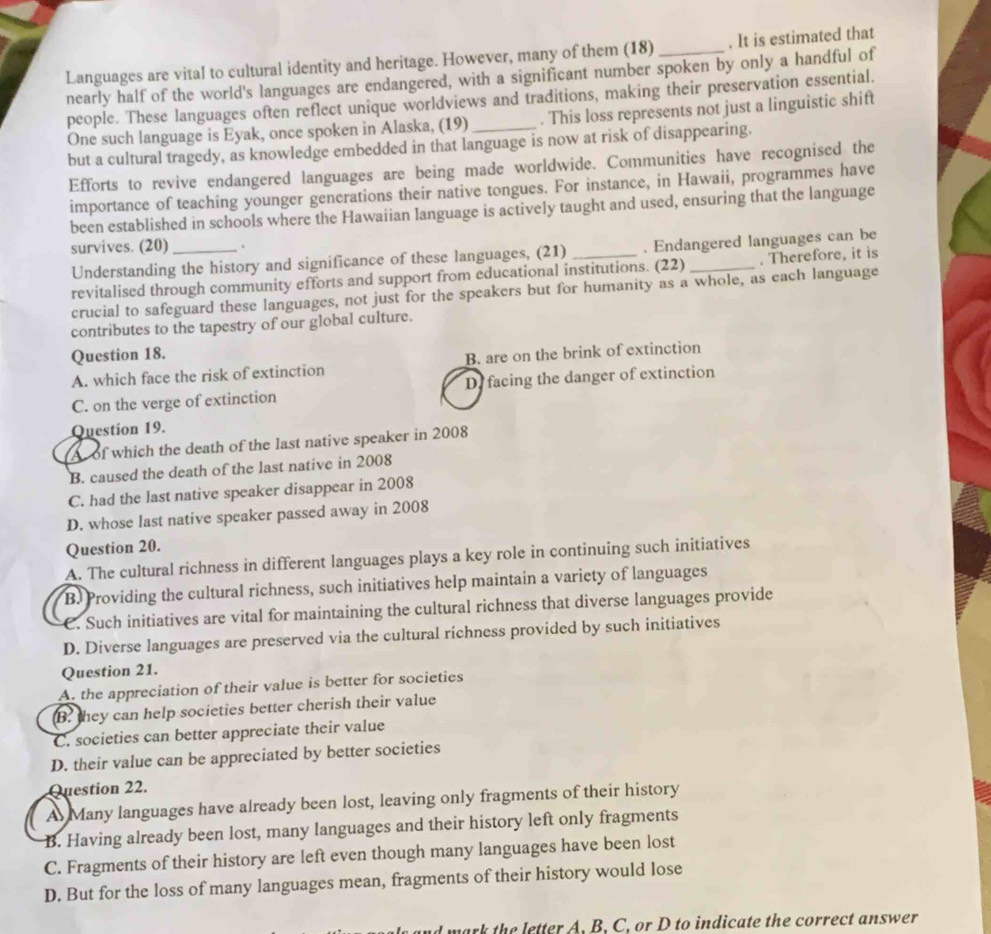 Languages are vital to cultural identity and heritage. However, many of them (18) _. It is estimated that
nearly half of the world's languages are endangered, with a significant number spoken by only a handful of
people. These languages often reflect unique worldviews and traditions, making their preservation essential.
One such language is Eyak, once spoken in Alaska, (19) . This loss represents not just a linguistic shift
but a cultural tragedy, as knowledge embedded in that language is now at risk of disappearing.
Efforts to revive endangered languages are being made worldwide. Communities have recognised the
importance of teaching younger generations their native tongues. For instance, in Hawaii, programmes have
been established in schools where the Hawaiian language is actively taught and used, ensuring that the language
survives. (20) _.
Understanding the history and significance of these languages, (21) . Endangered languages can be
revitalised through community efforts and support from educational institutions. (22) _. Therefore, it is
crucial to safeguard these languages, not just for the speakers but for humanity as a whole, as each language
contributes to the tapestry of our global culture.
Question 18.
A. which face the risk of extinction B. are on the brink of extinction
C. on the verge of extinction D. facing the danger of extinction
Question 19.
A of which the death of the last native speaker in 2008
B. caused the death of the last native in 2008
C. had the last native speaker disappear in 2008
D. whose last native speaker passed away in 2008
Question 20.
A. The cultural richness in different languages plays a key role in continuing such initiatives
B. Providing the cultural richness, such initiatives help maintain a variety of languages
C. Such initiatives are vital for maintaining the cultural richness that diverse languages provide
D. Diverse languages are preserved via the cultural richness provided by such initiatives
Question 21.
A. the appreciation of their value is better for societies
B. they can help societies better cherish their value
C. societies can better appreciate their value
D. their value can be appreciated by better societies
Question 22.
A Many languages have already been lost, leaving only fragments of their history
B. Having already been lost, many languages and their history left only fragments
C. Fragments of their history are left even though many languages have been lost
D. But for the loss of many languages mean, fragments of their history would lose
rk the letter A. B. C, or D to indicate the correct answer