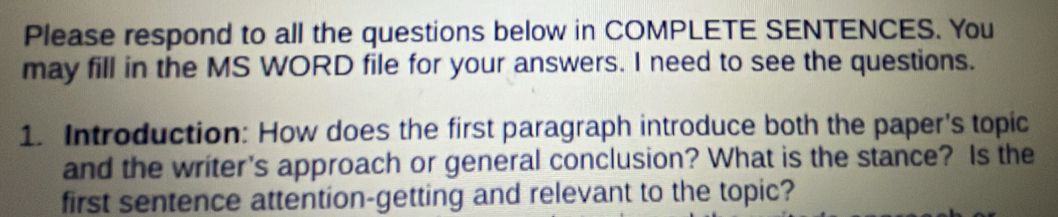 Please respond to all the questions below in COMPLETE SENTENCES. You 
may fill in the MS WORD file for your answers. I need to see the questions. 
1. Introduction: How does the first paragraph introduce both the paper's topic 
and the writer's approach or general conclusion? What is the stance? Is the 
first sentence attention-getting and relevant to the topic?