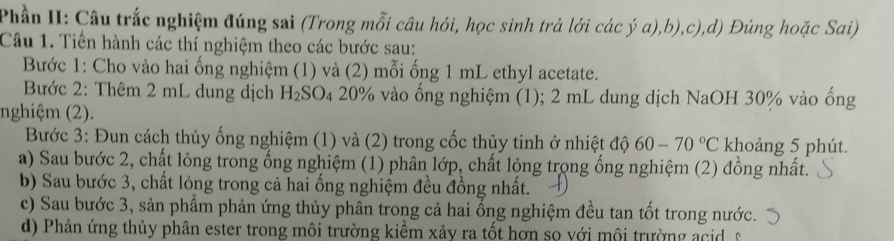 Phần II: Câu trắc nghiệm đúng sai (Trong mỗi câu hỏi, học sinh trả lới các ý a),b),c),d) Đúng hoặc Sai) 
Câu 1. Tiền hành các thí nghiệm theo các bước sau: 
Bước 1: Cho vào hai ống nghiệm (1) và (2) mỗi ống 1 mL ethyl acetate. 
Bước 2: Thêm 2 mL dung dịch H_2SO_4 20% vào ống nghiệm (1); 2 mL dung dịch NaOH 30% vào ống 
nghiệm (2). 
Bước 3: Đun cách thủy ống nghiệm (1) và (2) trong cốc thủy tinh ở nhiệt độ 60-70°C khoảng 5 phút. 
a) Sau bước 2, chất lỏng trong ổng nghiệm (1) phân lớp, chất lỏng trọng ổng nghiệm (2) đồng nhất. 
b) Sau bước 3, chất lỏng trong cả hai ống nghiệm đều đồng nhất. 
c) Sau bước 3, sản phẩm phản ứng thủy phân trong cả hai ống nghiệm đều tan tốt trong nước. 
d) Phản ứng thủy phân ester trong môi trường kiểm xảy ra tốt hơn so với mội trường ac