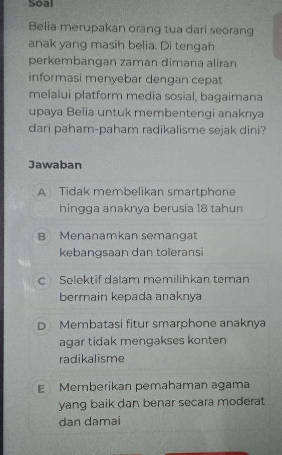 Soal
Belia merupakan orang tua dari seorang
anak yang masih belia. Di tengah
perkembangan zaman dimana aliran
informasi menyebar dengan cepat
melalui platform media sosial, bagaimana
upaya Belia untuk membentengi anaknya
dari paham-paham radikalisme sejak dini?
Jawaban
A Tidak membelikan smartphone
hingga anaknya berusia 18 tahun
B Menanamkan semangat
kebangsaan dan toleransi
c Selektif dalam memilihkan teman
bermain kepada anaknya
D Membatasi fitur smarphone anaknya
agar tidak mengakses konten
radikalisme
E Memberikan pemahaman agama
yang baik dan benar secara moderat
dan damai