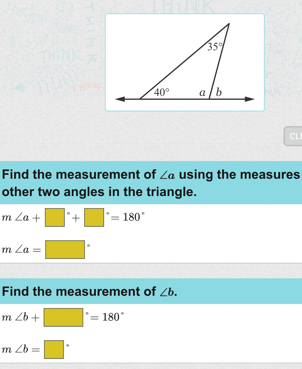 CLI
Find the measurement of ∠ a using the measures
other two angles in the triangle.
m∠ a+□°+□°=180°
m∠ a=□°
Find the measurement of ∠ b.
m∠ b+□°=180°
m∠ b=□°