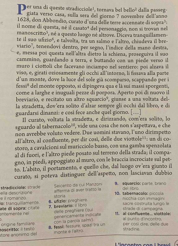 Der una di queste stradicciole¹, tornava bel bello² dalla passeg-
I giata verso casa, sulla sera del giorno 7 novembre dell’anno
1628, don Abbondio, curato d’una delle terre accennate di sopra³:
it
il nome di questa, né il casato⁴ del personaggio, non si trovan nel
manoscritto⁵, né a questo luogo né altrove. Diceva tranquillamen-
te il suo ufizioó, e talvolta, tra un salmo e l’altro, chiudeva il bre-
viario⁷, tenendovi dentro, per segno, l’indice della mano destra,
e, messa poi questa nell’altra dietro la schiena, proseguiva il suo
cammino, guardando a terra, e buttando con un piede verso il
muro i ciottoli che facevano inciampo nel sentiero: poi alzava il
viso, e, girati oziosamente gli occhi all’intorno, li fissava alla parte
d’un monte, dove la luce del sole già scomparso, scappando per i
fessi* del monte opposto, si dipingeva qua e là sui massi sporgenti,
come a larghe e inuguali pezze di porpora. Aperto poi di nuovo il
breviario, e recitato un altro squarcio°, giunse a una voltata del-
la stradetta, dov’era solito d’alzar sempre gli occhi dal libro, e di
guardarsi dinanzi: e così fece anche quel giorno. [ …]
Il curato, voltata la stradetta, e dirizzando, com’era solito, lo
sguardo al tabernacolo¹, vide una cosa che non s’aspettava, e che
non avrebbe voluto vedere. Due uomini stavano, l’uno dirimpetto
all’altro, al confluente, per dir così, delle due viottole¹¹: un di co-
storo, a cavalcioni sul muricciolo basso, con una gamba spenzolata
al di fuori, e l’altro piede posato sul terreno della strada; il compa-
gno, in piedi, appoggiato al muro, con le braccia incrociate sul pet-
to. L’abito, il portamento, e quello che, dal luogo ov’era giunto il
curato, si poteva distinguer dell’aspetto, non lasciavan dubbio
stradicciole: strade Seicento da cui Manzoni 9. squarcio: parte, brano
del libro.
ella descrizione afferma di aver tratto la 10. tabernacolo: piccola
e il romanzo. storia. nicchia con immagini
o: tranquillamente. 6. ufizio: preghiere. sacre costruita lungo le
ate di sopra: citate 7. breviario: il libro
entemente nel delle preghiere (qui strade di campagna.
) genericamente indicate 11. al confluente... viottole:
origine familiare. con la parola salmi). al punto d'incontro,
oscritto: il testo 8. fessi: fessure, spazi tra un per cosí dire, delle due
tore anonimo del monte e l'altro.
stradine.
L'incontro con i  bravi