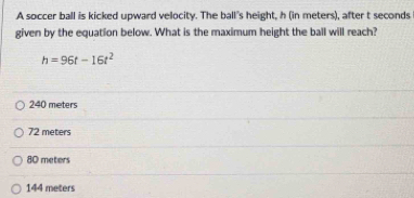 A soccer ball is kicked upward velocity. The ball's height, h (in meters), after t seconds
given by the equation below. What is the maximum height the ball will reach?
h=96t-16t^2
240 meters
72 meters
80 meters
144 meters