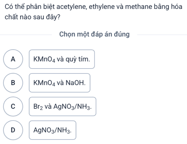 Có thể phân biệt acetylene, ethylene và methane bằng hóa
chất nào sau đây?
Chọn một đáp án đúng
A KMn O_4 và quỳ tím.
B KMnO_4 và NaOH.
C Br_2 V a AgNO_3/NH_3.
D AgNO_3/NH_3.