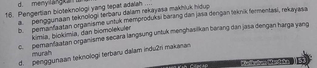 menyilangkan lai
16. Pengertian bioteknologi yang tepat adalah ....
a. penggunaan teknologi terbaru dalam rekayasa makhluk hidup
b. pemanfaatan organisme untuk memproduksi barang dan jasa dengan teknik fermentasi, rekayasa
kimia, biokimia, dan biomolekuler
c. pemanfaatan organisme secara langsung untuk menghasilkan barang dan jasa dengan harga yang
murah
d. penggunaan teknologi terbaru dalam indu2ri makanan
Kurikulum Merdeka