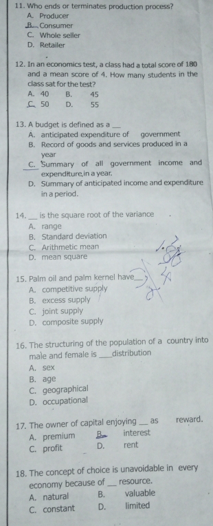 Who ends or terminates production process?
A. Producer
B Consumer
C. Whole seller
D. Retailer
12. In an economics test, a class had a total score of 180
and a mean score of 4. How many students in the
class sat for the test?
A. 40 B. . 45
C、 50 D. 55
13. A budget is defined as a
A. anticipated expenditure of government
B. Record of goods and services produced in a
year
C. Summary of all government income and
expenditure in a year.
D. Summary of anticipated income and expenditure
in a period.
14._ is the square root of the variance
A. range
B. Standard deviation
C. Arithmetic mean
D. mean square
15. Palm oil and palm kernel have_
A. competitive supply
B. excess supply
C. joint supply
D. composite supply
16. The structuring of the population of a country into
male and female is _distribution
A. sex
B. age
C. geographical
D. occupational
17. The owner of capital enjoying _as reward.
A. premium. interest
C. profit D. rent
18. The concept of choice is unavoidable in every
economy because of _resource.
A. natural B. valuable
C. constant D. limited