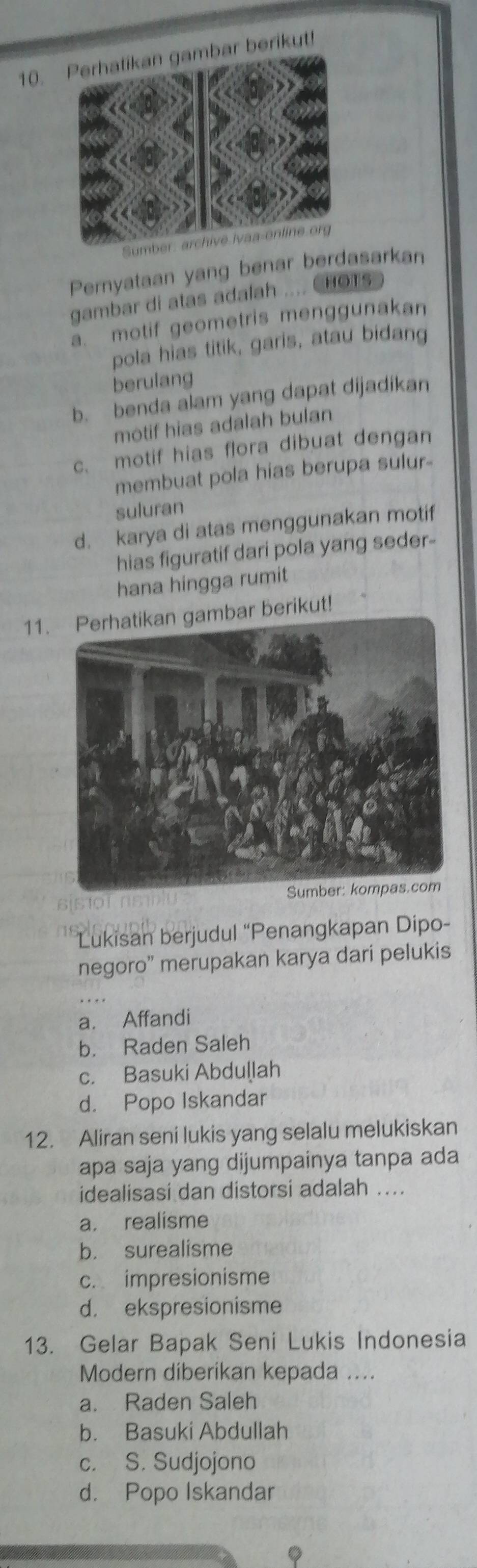 ar berikut!
Sumber: archive Ivaa-online.org
Pernyataan yang benar berdasarkan
gambar di atas adalah .... CHOTs
a. motif geometris menggunakan
pola hias titik, garis, atau bidang
berulang
b. benda alam yang dapat dijadikan
motif hias adalah bulan
c. motif hias flora dibuat dengan
membuat pola hias berupa sulur-
suluran
d. karya di atas menggunakan motif
hias figuratif dari pola yang seder-
hana hingga rumit
11.ar berikut!
Lukisan berjudul “Penangkapan Dipo-
negoro” merupakan karya dari pelukis
a. Affandi
b. Raden Saleh
c. Basuki Abduḷlah
d. Popo Iskandar
12. Aliran seni lukis yang selalu melukiskan
apa saja yang dijumpainya tanpa ada
idealisasi dan distorsi adalah ....
a. realisme
b. surealisme
c. impresionisme
d. ekspresionisme
13. Gelar Bapak Seni Lukis Indonesia
Modern diberikan kepada ....
a. Raden Saleh
b. Basuki Abdullah
c. S. Sudjojono
d. Popo Iskandar