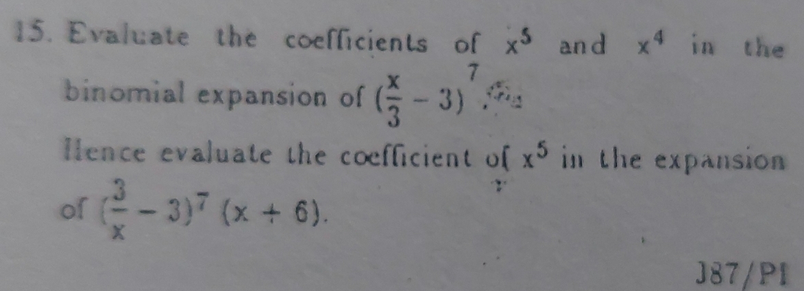 Evaluate the coefficients of x^5 an d x^4 in the 
binomial expansion of ( x/3 -3)^7
Hence evaluate the coefficient o [ x^5 in the expansion 
of ( 3/x -3)^7(x+6). 
J87/PI