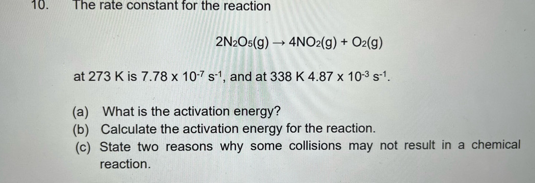 The rate constant for the reaction
2N_2O_5(g)to 4NO_2(g)+O_2(g)
at 273 K is 7.78* 10^(-7)s^(-1) , and at 338K4.87* 10^(-3)s^(-1). 
(a) What is the activation energy? 
(b) Calculate the activation energy for the reaction. 
(c) State two reasons why some collisions may not result in a chemical 
reaction.