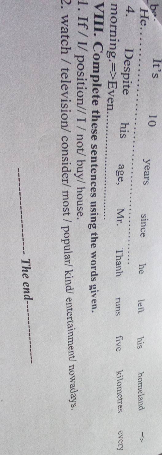 be. It’s
10 years since he 
He a left his homeland 
4. Despite£ his age, _Mr. Thanh runs five kilometres every 
morning.=>Even. 
_ 
VIII. Complete these sentences using the words given. 
1. If / I/ position// I / not/ buy/ house. 
2. watch / television/ consider/ most / popular/ kind/ entertainment/ nowadays. 
_The end 
_