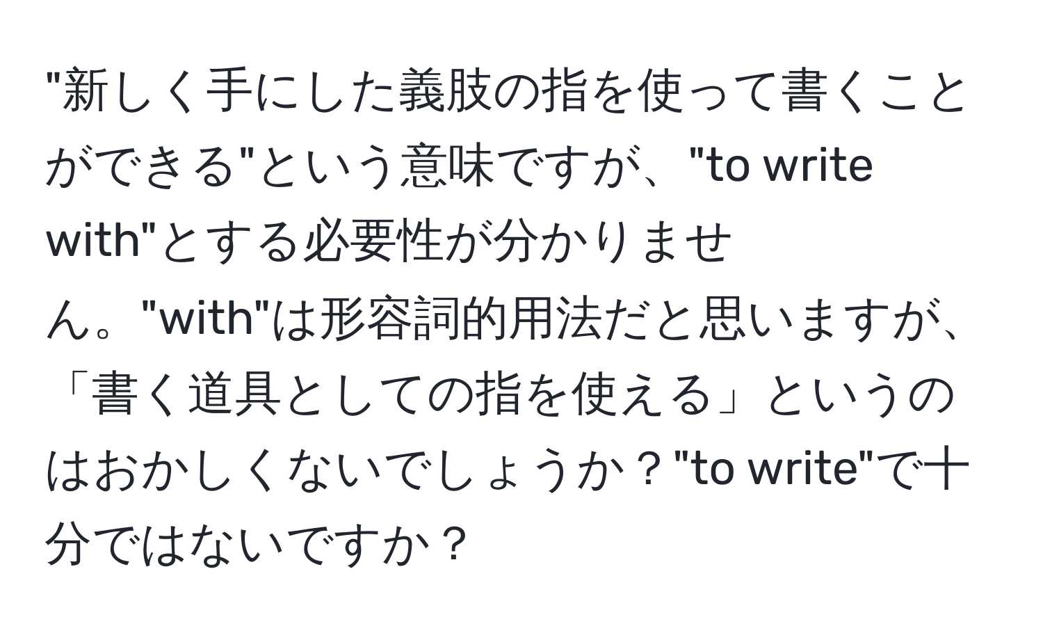 "新しく手にした義肢の指を使って書くことができる"という意味ですが、"to write with"とする必要性が分かりません。"with"は形容詞的用法だと思いますが、「書く道具としての指を使える」というのはおかしくないでしょうか？"to write"で十分ではないですか？