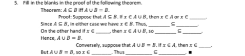 Fill in the blanks in the proof of the following theorem. 
Theorem: A⊂eq B iff A∪ B=B. 
Proof: Suppose that A⊂eq B. If x∈ A∪ B , then x∈ A or x∈ _ 
Since A⊂eq B , in either case we have x∈ B. Thus, _ς_ 
On the other hand if x∈ _, then x∈ A∪ B , so ς 
Hence, A∪ B=B. 
Conversely, suppose that A∪ B=B. If x∈ A
But A∪ B=B, sox∈ _. Thus , then x∈ _.