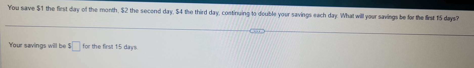 You save $1 the first day of the month, $2 the second day, $4 the third day, continuing to double your savings each day. What will your savings be for the first 15 days? 
Your savings will be $□ for the first 15 days.