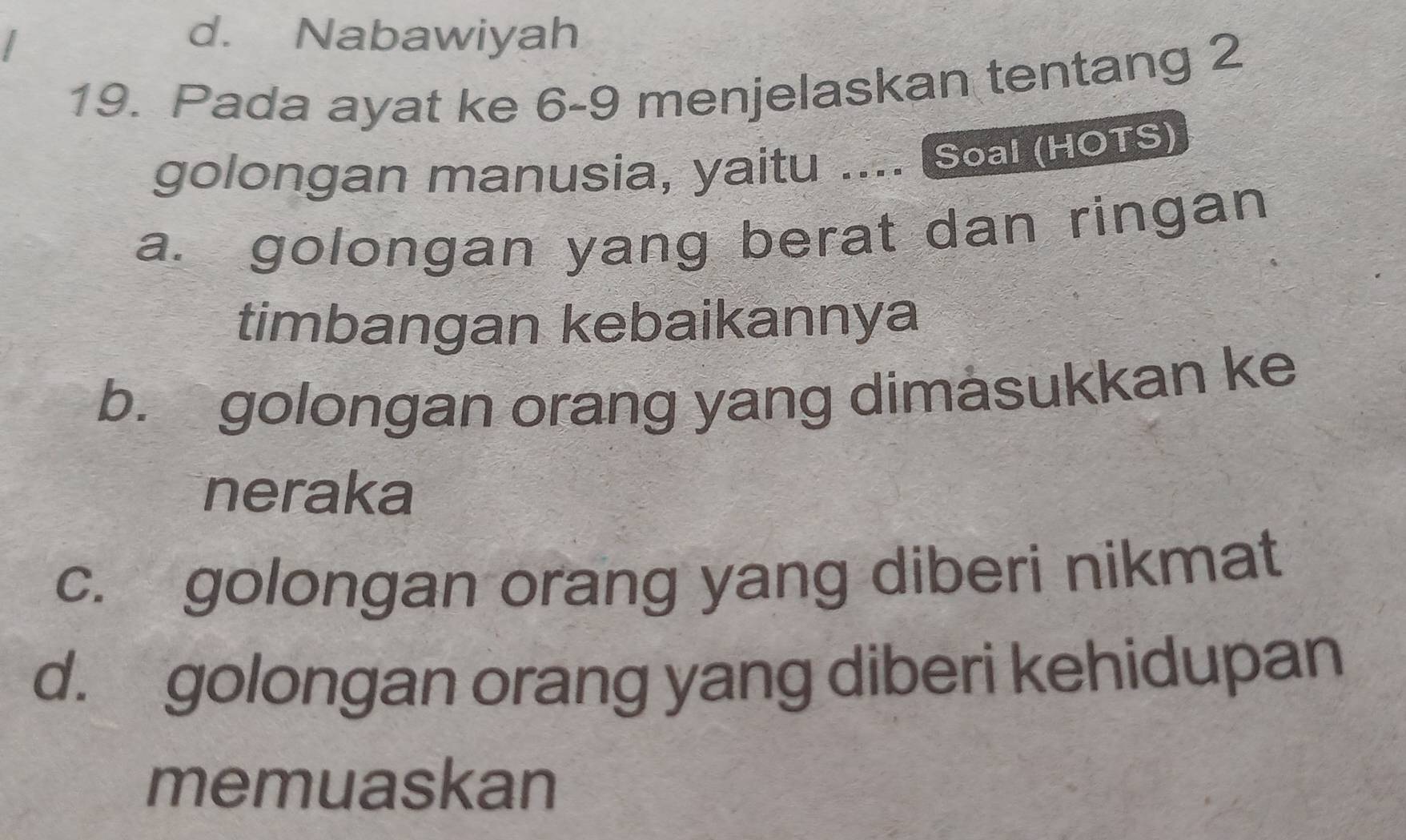 d. Nabawiyah
19. Pada ayat ke 6-9 menjelaskan tentang 2
golongan manusia, yaitu .... Soal (HOTS)
a. golongan yang berat dan ringan
timbangan kebaikannya
b. golongan orang yang dimasukkan ke
neraka
c. golongan orang yang diberi nikmat
d. golongan orang yang diberi kehidupan
memuaskan