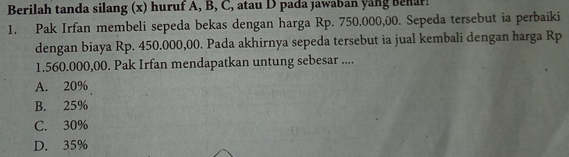 Berilah tanda silang (x) huruf A, B, C, atau D pada jawaban yang Benar!
1. Pak Irfan membeli sepeda bekas dengan harga Rp. 750.000,00. Sepeda tersebut ia perbaiki
dengan biaya Rp. 450.000,00. Pada akhirnya sepeda tersebut ia jual kembali dengan harga Rp
1.560.000,00. Pak Irfan mendapatkan untung sebesar ....
A. 20%
B. 25%
C. 30%
D. 35%