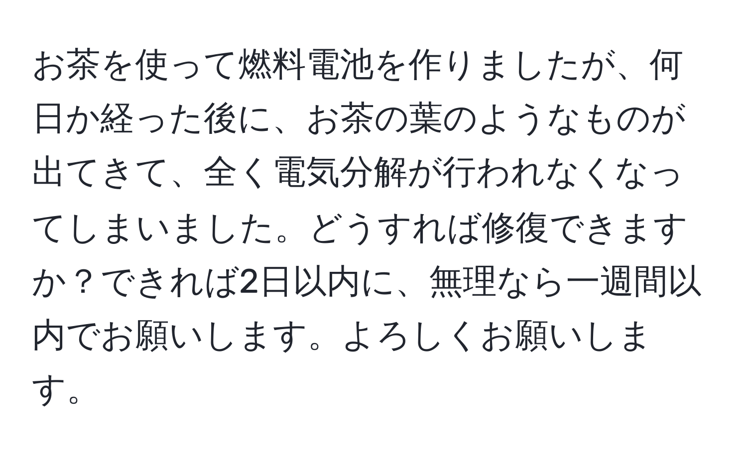 お茶を使って燃料電池を作りましたが、何日か経った後に、お茶の葉のようなものが出てきて、全く電気分解が行われなくなってしまいました。どうすれば修復できますか？できれば2日以内に、無理なら一週間以内でお願いします。よろしくお願いします。