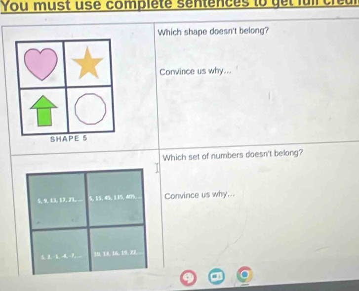 You must use completé sentences to get fuil creur 
Which shape doesn't belong? 
Convince us why... 
SHAPE 5
Which set of numbers doesn't belong?
5, 9. 13, 17. 7L 5, 15, 49, 135, 405, Convince us why...
-1, -4, -7. 19. 13. 16. 19, 22.