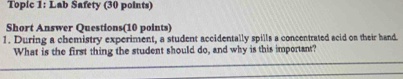 Topic 1: Lab Safety (30 points) 
Short Answer Questions(10 points) 
1. During a chemistry experiment, a student accidentally spills a concentrated acid on their hand. 
What is the first thing the student should do, and why is this important?