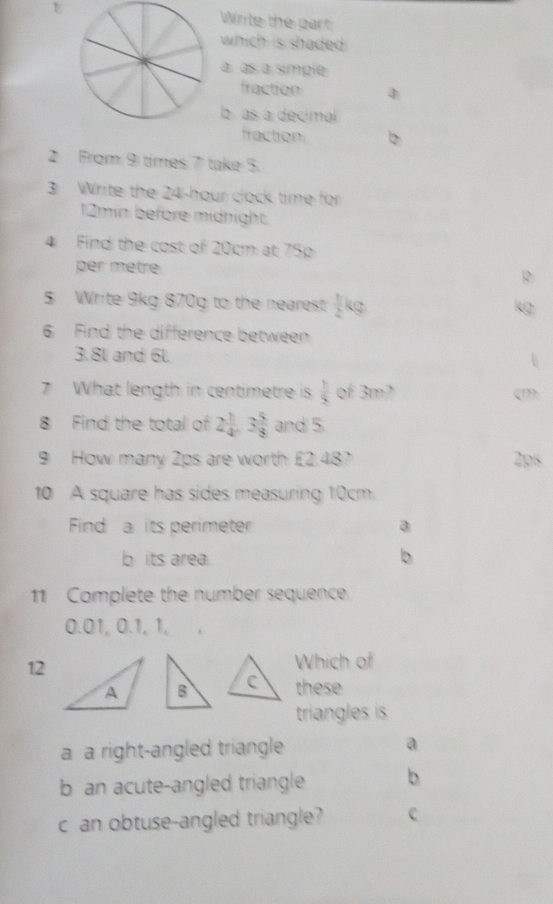 Write the part
which is shaded .
à às a símple
fraction
a as a decimal
fraction. b
2 From 9 times 7 take 5.
3 Write the 24-hour clock time for
12min before midnight.
4 Find the cost of 20cm at 75p
per mètre
5 Write 9kg 870g to the nearest  1/2 b
6 Find the difference between
3.8l and 6l.
7 What length in centimetre is  1/5  of 3m2
8 Find the total of 2 1/4 , 3 5/8  and 5.
9 How many 2ps are worth £2.48? 2ps
10 A square has sides measuring 10cm.
Find a its perimeter a
b its area b
11 Complete the number sequence.
0.01, 0.1, 1,
12
Which of
these
triangles is
a a right-angled triangle a
b an acute-angled triangle b
c an obtuse-angled triangle?