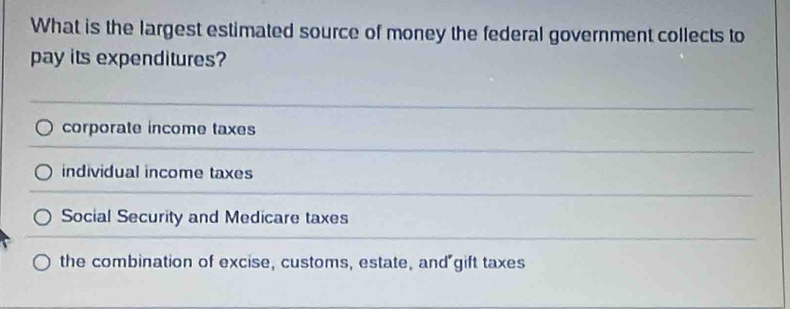 What is the largest estimated source of money the federal government collects to
pay its expenditures?
corporate income taxes
individual income taxes
Social Security and Medicare taxes
the combination of excise, customs, estate, and gift taxes