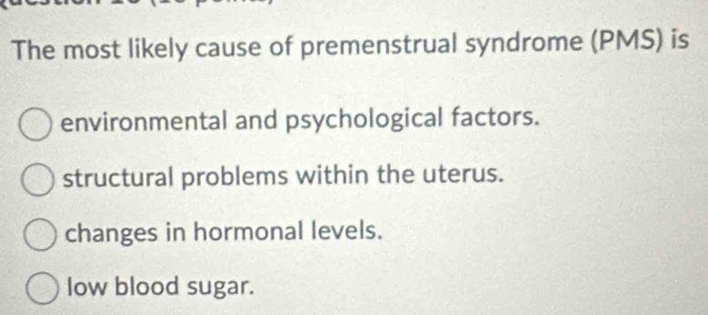 The most likely cause of premenstrual syndrome (PMS) is
environmental and psychological factors.
structural problems within the uterus.
changes in hormonal levels.
low blood sugar.