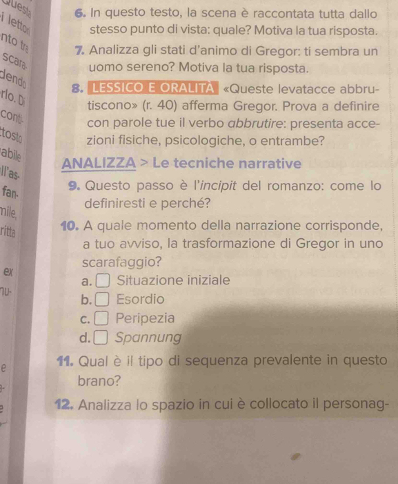 Quest 6. In questo testo, la scena è raccontata tutta dallo
letto stesso punto di vista: quale? Motiva la tua risposta.
ntotr 7. Analizza gli stati d’animo di Gregor: ti sembra un
scara uomo sereno? Motiva la tua risposta.
dendo 8. 'LESSICO E ORALITA «Queste levatacce abbru-
rlo.D
tiscono» (r. 40) afferma Gregor. Prova a definire
conti con parole tue il verbo abbrutire: presenta acce-
tosto zioni fisiche, psicologiche, o entrambe?
abile
ANALIZZA > Le tecniche narrative
Il'as.
9. Questo passo è l'incipit del romanzo: come lo
fan.
definiresti e perché?
mile,
ritta
10. A quale momento della narrazione corrisponde,
a tuo avviso, la trasformazione di Gregor in uno
scarafaggio?
ex
a. Situazione iniziale
NU- b. Esordio
C. Peripezia
d.₹ Spannung
e 11. Qual è il tipo di sequenza prevalente in questo
brano?
12. Analizza lo spazio in cui è collocato il personag-