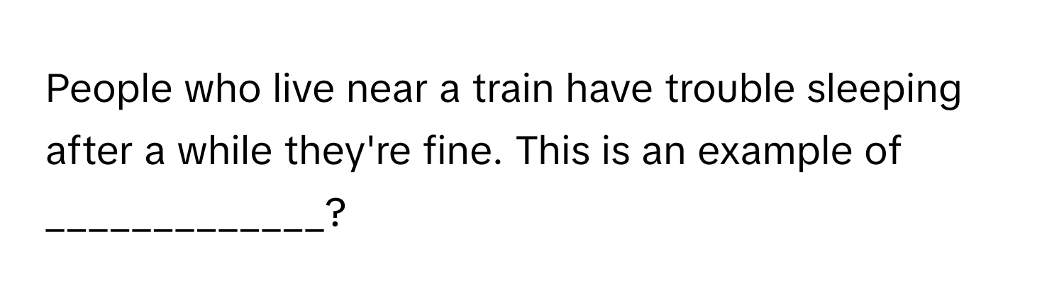 People who live near a train have trouble sleeping after a while they're fine. This is an example of _____________?