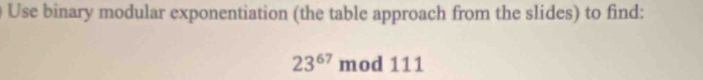 Use binary modular exponentiation (the table approach from the slides) to find:
23^(67) mod 111