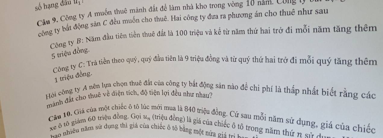 số hạng đầu u_1 、 
Câu 9. Công ty A muốn thuê mảnh đất để làm nhà kho trong vòng 10 năm. Công t y 
công ty bất động sản C đều muốn cho thuê. Hai công ty đưa ra phương án cho thuê như sau 
Công ty B: Năm đầu tiên tiền thuê đất là 100 triệu và kể từ năm thứ hai trở đi mỗi năm tăng thêm
5 triệu đồng. 
Công ty C: Trả tiền theo quý, quý đầu tiên là 9 triệu đồng và từ quý thứ hai trở đi mỗi quý tăng thêm 
1 triệu đồng. 
Hôi công ty A nên lựa chọn thuê đất của công ty bất động sản nào để chi phí là thấp nhất biết rằng các 
mảnh đất cho thuê về diện tích, độ tiện lợi đều như nhau? 
Câu 10. Giá của một chiếc ô tô mới mua là 840 triệu đồng. Cứ sau mỗi năm sử dụng, giá của chiếc 
xe ô tô giảm 60 triệu đồng. Gọi u_n (triệu đồng) là giá của chiếc ô tô trong năm thứ n sử dụn 
Bao nhiều năm sử dụng thì giá của chiếc ô tô bằng một nửa giá trị ho n