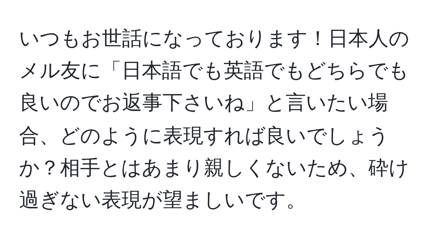 いつもお世話になっております！日本人のメル友に「日本語でも英語でもどちらでも良いのでお返事下さいね」と言いたい場合、どのように表現すれば良いでしょうか？相手とはあまり親しくないため、砕け過ぎない表現が望ましいです。