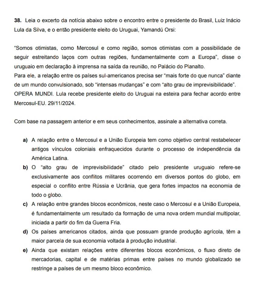 Leia o excerto da notícia abaixo sobre o encontro entre o presidente do Brasil, Luiz Inácio
Lula da Silva, e o então presidente eleito do Uruguai, Yamandú Orsi:
“Somos otimistas, como Mercosul e como região, somos otimistas com a possibilidade de
seguir estreitando laços com outras regiões, fundamentalmente com a Europa', disse o
uruguaio em declaração à imprensa na saída da reunião, no Palácio do Planalto.
Para ele, a relação entre os países sul-americanos precisa ser “mais forte do que nunca” diante
de um mundo convulsionado, sob “intensas mudanças” e com “alto grau de imprevisibilidade”.
OPERA MUNDI. Lula recebe presidente eleito do Uruguai na esteira para fechar acordo entre
Mercosul-EU. 29/11/2024.
Com base na passagem anterior e em seus conhecimentos, assinale a alternativa correta.
a) A relação entre o Mercosul e a União Europeia tem como objetivo central restabelecer
antigos vínculos coloniais enfraquecidos durante o processo de independência da
América Latina.
b) O “alto grau de imprevisibilidade” citado pelo presidente uruguaio refere-se
exclusivamente aos conflitos militares ocorrendo em diversos pontos do globo, em
especial o conflito entre Rússia e Ucrânia, que gera fortes impactos na economia de
todo o globo.
c) A relação entre grandes blocos econômicos, neste caso o Mercosul e a União Europeia,
é fundamentalmente um resultado da formação de uma nova ordem mundial multipolar,
iniciada a partir do fim da Guerra Fria.
d) Os países americanos citados, ainda que possuam grande produção agrícola, têm a
maior parcela de sua economia voltada à produção industrial.
e) Ainda que existam relações entre diferentes blocos econômicos, o fluxo direto de
mercadorias, capital e de matérias primas entre países no mundo globalizado se
restringe a países de um mesmo bloco econômico.